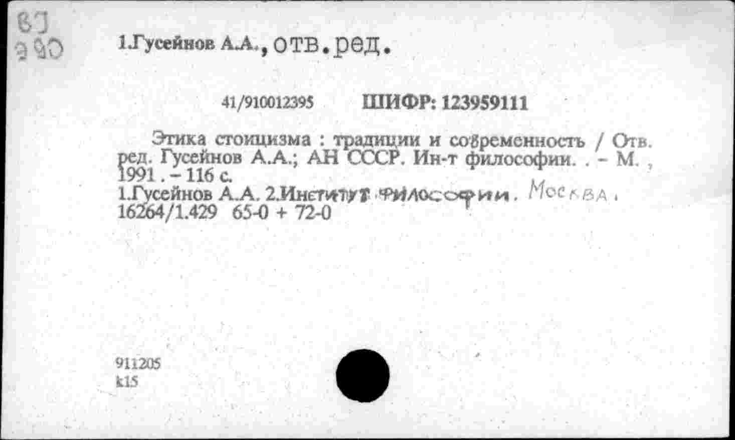 ﻿1 .Гусейнов А^., отв.ред.
41/910012395 ШИФР: 123959111
Этика стоицизма : традиции и современность / Отв.
Гусейнов А.А.; АН СССР. Ин-т философии. . - М. ,
1.Гусейнов А.А. 2.ИнетитхТ *₽ЙЛОсоч>ии . Мое лвд ,
16264/1.429 65-0 + 72-0	’
911205 Ь15